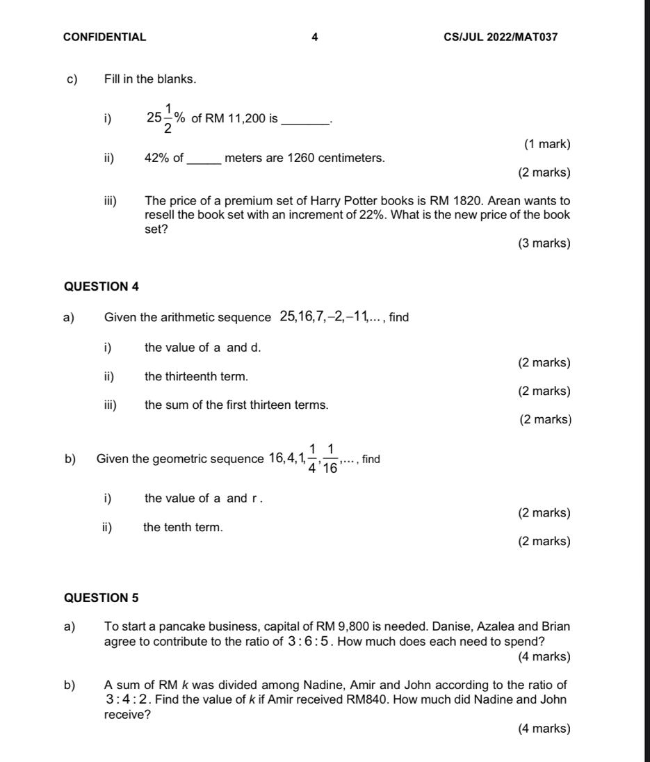 CONFIDENTIAL 4 CS/JUL 2022/MAT037 
c) Fill in the blanks. 
i) 25 1/2 % of RM 11,200 is _. 
(1 mark) 
ii) £ 42% of_ meters are 1260 centimeters. 
(2 marks) 
iii) The price of a premium set of Harry Potter books is RM 1820. Arean wants to 
resell the book set with an increment of 22%. What is the new price of the book 
set? 
(3 marks) 
QUESTION 4 
a) Given the arithmetic sequence 25, 16, 7, -2, -11,.. , find 
i) the value of a and d. 
(2 marks) 
ii) the thirteenth term. 
(2 marks) 
iii) the sum of the first thirteen terms. 
(2 marks) 
b) Given the geometric sequence 16, 4, 1,  1/4 ,  1/16 ,..., find 
i) the value of a and r. 
(2 marks) 
i) the tenth term. 
(2 marks) 
QUESTION 5 
a) To start a pancake business, capital of RM 9,800 is needed. Danise, Azalea and Brian 
agree to contribute to the ratio of 3:6:5. How much does each need to spend? 
(4 marks) 
b) A sum of RM k was divided among Nadine, Amir and John according to the ratio of
3:4:2. Find the value of k if Amir received RM840. How much did Nadine and John 
receive? 
(4 marks)