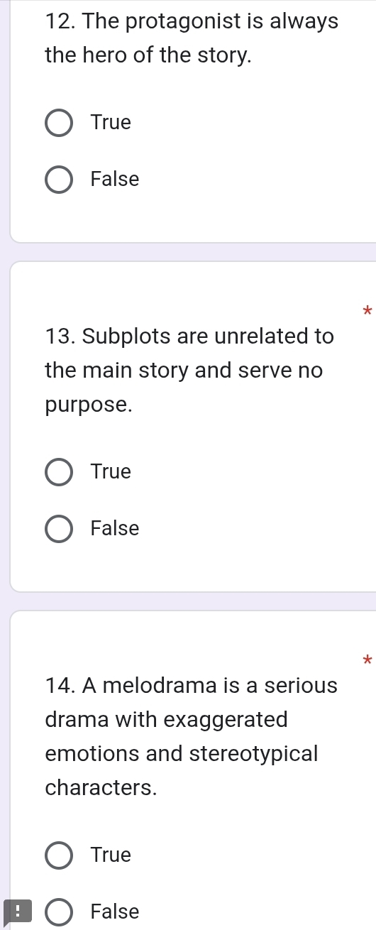 The protagonist is always
the hero of the story.
True
False
*
13. Subplots are unrelated to
the main story and serve no
purpose.
True
False
*
14. A melodrama is a serious
drama with exaggerated
emotions and stereotypical
characters.
True
! False