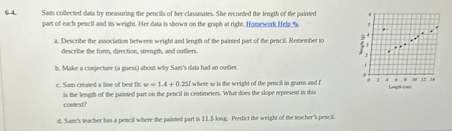 6-4. Sam collected data by measuring the pencils of her classmates. She recorded the length of the painted 
part of each pencil and its weight. Her data is shown on the graph at right. Homework Help 
a. Describe the association between weight and length of the painted part of the pencil. Remember to 
describe the form, direction, strength, and outliers. 
b. Make a conjecture (a guess) about why Sam's data had an outlier. 
c. Sam created a line of best fit: w=1.4+0.25l where w is the weight of the pencil in grams and ! Length (cm) 
is the length of the painted part on the pencil in centimeters. What does the slope represent in this 
context? 
d. Sam's teacher has a pencil where the painted part is 11.5 long. Predict the weight of the teacher's pencil.