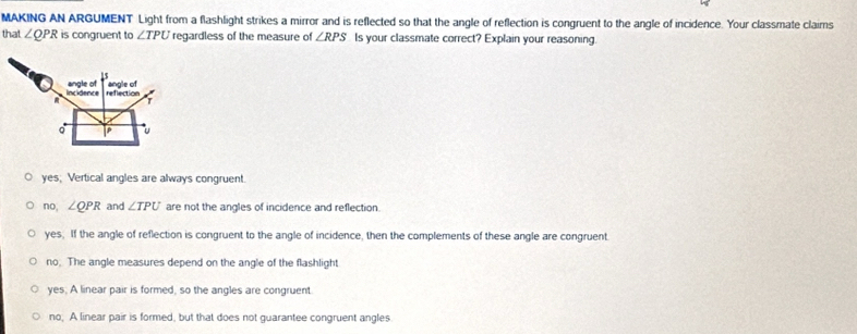 MAKING AN ARGUMENT Light from a flashlight strikes a mirror and is reflected so that the angle of reflection is congruent to the angle of incidence. Your classmate claims
lnst ∠ QPR is congruent to ∠ TPU regardless of the measure of ∠ RPS Is your classmate correct? Explain your reasoning.
r
angle of
angle of Incidence reflection
p
yes; Vertical angles are always congruent.
no, ∠ QPR and ∠ TPU are not the angles of incidence and reflection.
yes. If the angle of reflection is congruent to the angle of incidence, then the complements of these angle are congruent.
no. The angle measures depend on the angle of the flashlight
yes; A linear pair is formed, so the angles are congruent
no, A linear pair is formed, but that does not guarantee congruent angles