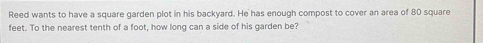 Reed wants to have a square garden plot in his backyard. He has enough compost to cover an area of 80 square
feet. To the nearest tenth of a foot, how long can a side of his garden be?