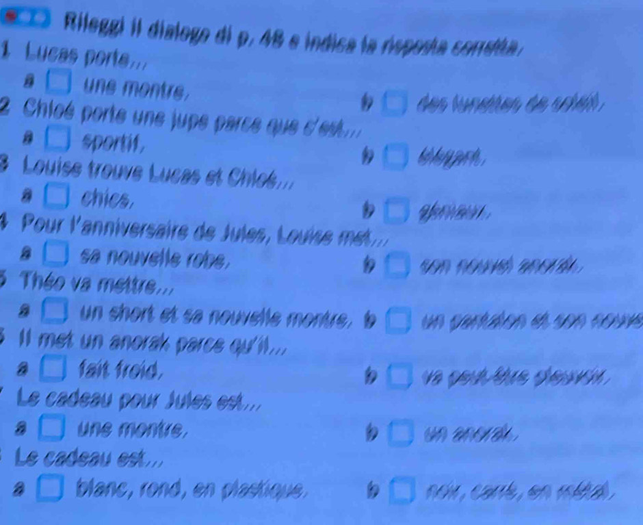 Rileggi iI dialogo di p. 48 e indica la rsposía consta.
1 Lucas port...
B _  une montre.
beginpmatrix □ des lunates de siat .
Chloé porte une jupe parce que d'
□ sportif,
□ hig hey purste .
3 Louise trouve Lucas et Chles...
a □ chics. □ ) 
4 Pour l'anniversaire de Jules, Louise 
a sa nouvelle robe. _  

3 Théo va mettre...
a J un short et sa nouvelle montre. un vantáen ee son coue
ll met un anorak parce qu'll...
a _ ) fait froid.
□  o gou thue deuv .
Le cadeau pour Jules est...
une montre. un ana .
 1/5 
Le cadeau est ...
a blanc, rond, en plastique. □ noir, carré, en métal.