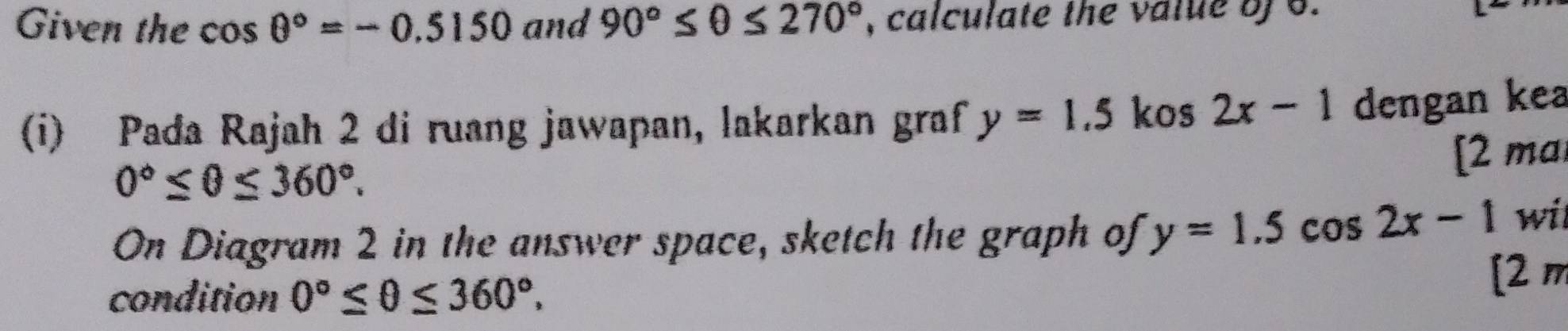 Given the cos θ°=-0.5150 and 90°≤ θ ≤ 270° , calculate the value bf 6. 
(i) Pada Rajah 2 di ruang jawapan, lakarkan graf y=1.5 kos 2x-1 dengan kea
0°≤ θ ≤ 360°. 
[2 ma 
On Diagram 2 in the answer space, sketch the graph of y=1.5cos 2x-1 wil 
condition 0°≤ θ ≤ 360°, 
[2 m