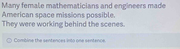 Many female mathematicians and engineers made 
American space missions possible. 
They were working behind the scenes. 
Combine the sentences into one sentence.