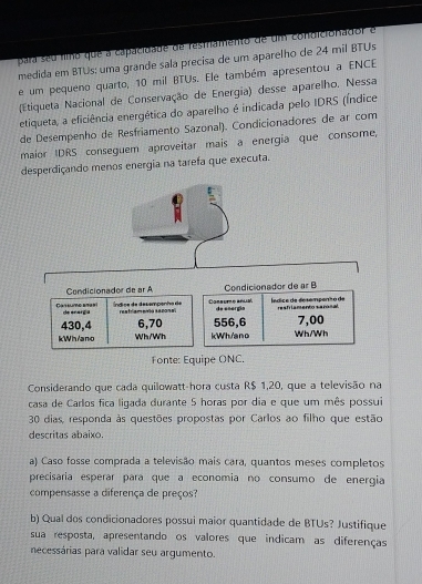 para seu fno que a capacidade de resmamento de um condicionador é 
medida em BTUs: uma grande sala precisa de um aparelho de 24 mil BTUs 
e um pequeno quarto, 10 mil BTUs. Ele também apresentou a ENCE 
(Etiqueta Nacional de Conservação de Energia) desse aparelho. Nessa 
etiqueta, a eficiência energética do aparelho é indicada pelo IDRS (Índice 
de Desempenho de Resfriamento Sazonal). Condicionadores de ar com 
maior IDRS conseguem aproveitar mais a energia que consome, 
desperdiçando menos energia na tarefa que executa. 
Condicionador de ar A Condicionador de ar B 
de enargia Índice de desemponho de Consumo anua ledica de desempenão de reafriamento saninal 
resfriamenia seconal de enorgio
430,4 6,70 556, 6 7,00
kWh/ano Wh/Wh kWh/ano Wh/Wh 
Fonte: Equipe ONC. 
Considerando que cada quilowatt-hora custa R$ 1,20, que a televisão na 
casa de Carlos fica ligada durante 5 horas por dia e que um mês possui
30 dias, responda às questões propostas por Carlos ao filho que estão 
descritas abaixo. 
a) Caso fosse comprada a televisão mais cara, quantos meses completos 
precisaria esperar para que a economia no consumo de energia 
compensasse a diferença de preços? 
b) Qual dos condicionadores possui maior quantidade de BTUs? Justifique 
sua resposta, apresentando os valores que indicam as diferenças 
necessárias para validar seu argumento.