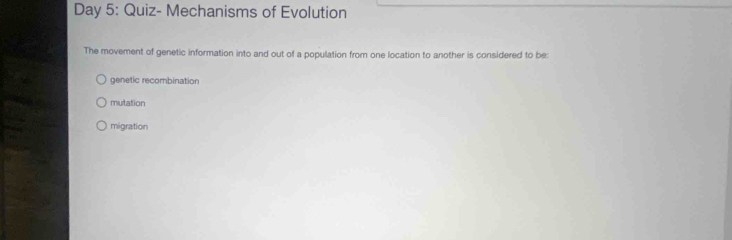 Day 5: Quiz- Mechanisms of Evolution
The movement of genetic information into and out of a population from one location to another is considered to be:
genetic recombination
mutation
migration