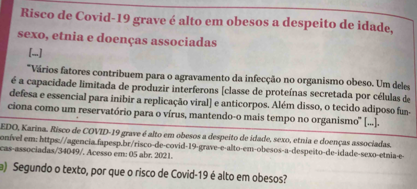 Risco de Covid-19 grave é alto em obesos a despeito de idade, 
sexo, etnia e doenças associadas 
[...] 
*Vários fatores contribuem para o agravamento da infecção no organismo obeso. Um deles 
é a capacidade limitada de produzir interferons [classe de proteínas secretada por células de 
defesa e essencial para inibir a replicação viral] e anticorpos. Além disso, o tecido adiposo fun- 
ciona como um reservatório para o vírus, mantendo-o mais tempo no organismo' [...]. 
EDO, Karina. Risco de COVID-19 grave é alto em obesos a despeito de idade, sexo, etnia e doenças associadas. 
onível em: https://agencia.fapesp.br/risco-de-covid-19-grave-e-alto-em-obesos-a-despeito-de-idade-sexo-etnia-e- 
cas-associadas/34049/. Acesso em: 05 abr. 2021. 
a) Segundo o texto, por que o risco de Covid-19 é alto em obesos?