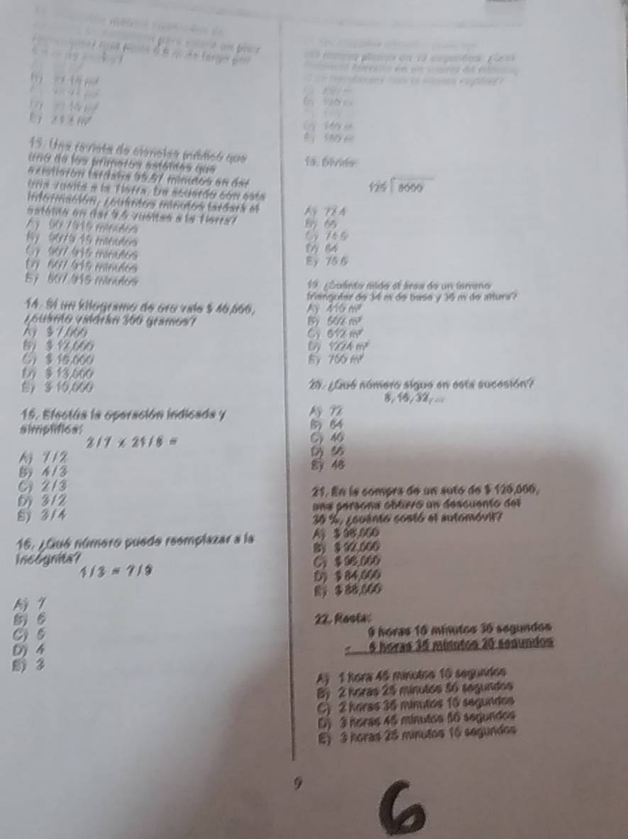 dan ba 
e tae...(x
=a Aersa en un = r de élt=
te ogl e        a roa e al
6 nthm^d
+11)+f(0) E
y=14xm^2
21+40
( Ma i
15. Una revista de cioncleó múdicó que lo. Dévids
uno de los primetos astóides que
a xistiarón tardata 95,57 minudos en del
Una Junita e la Tafra, Ee acuardo cón esta
beginarrayr 124encloselongdiv 8000endarray
información, couintos manudos tardara el N T à
satóno en dar 95 queias a la tieral
A 90 7915 menudon 565
8y 907 15 manutos 6 746
( 967 995 minut6s 14 84
Ey 667 945 minulos Ey 75 6
5) 507 915 minulos 19. ¿Quánto mildo el área de un tarreno
friangutar de 34 m de basø y 36 m de altura?
14. Sí un kiogramo de óro valo $ 46,666, 410m^2
v s uámo vidórán 366 gramos'' B) 502m^2
A) $ 7,066 612m^2
B)  12,066 YZAm^2
⑤)  10,000 8y 760m^2
D § 13,660
) 3 10,600 E ¿Qué número sigue en esta sucesión?
B. 6,32y
15. Efectúa la operación indicada y
simptificss 8 64
2/7* 24/8= C46
A 712 ( 6
B 4 /3  48
213
D 3/2 21. En ls compra de un sutó de $ 126,006,
S  314 una persona cbtuvo un descuento del
30 %, ¿ouento costó el automóvit?
16. ¿Qué número puedo reemplazar a la A $ 96,066
incognita? 8) $ 92,600
C $96.060
1/3=7/9
0)  84,000
1 $ 88,666
8) 6 22. Rosta:
C 5 9 hovas 16 minutos 36 segundos
D) 4
6 horas 35 minotos 20 senundos
3
Aj 1 Rora 46 minotoe 16 segundoe
By 2 horas 25 minutos 56 segundos
C) 2 heras 36 minutos 16 segundos
D) 3 horas 46 minutos 56 segundos
E) 3 horas 25 minutos 16 segundos
9 6