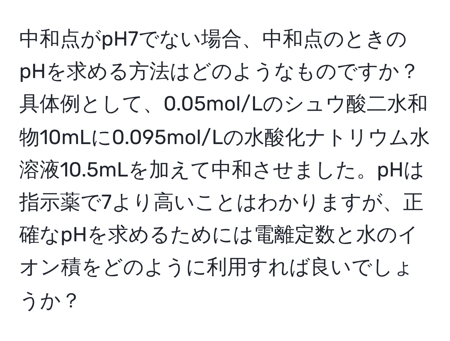 中和点がpH7でない場合、中和点のときのpHを求める方法はどのようなものですか？具体例として、0.05mol/Lのシュウ酸二水和物10mLに0.095mol/Lの水酸化ナトリウム水溶液10.5mLを加えて中和させました。pHは指示薬で7より高いことはわかりますが、正確なpHを求めるためには電離定数と水のイオン積をどのように利用すれば良いでしょうか？