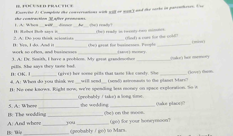 FOCUSED PRACTICE 
Exercise 1: Complete the conversations with will or won't and the verbs in parentheses. Use 
the contraction 'l_ after pronouns. 
_ 
1. A: When _will dinner _be_ (be) ready? 
B: Robot Bob says it_ (be) ready in twenty-two minutes. 
2. A: Do you think scientists_ 
(find) a cure for the cold? 
B: Yes, I do. And it _(be) great for businesses. People _(miss) 
work so often, and businesses _(save) money. 
3. A: Dr. Smith, I have a problem. My great grandmother_ 
(take) her memory 
pills. She says they taste bad. 
B: OK. I _(give) her some pills that taste like candy. She_ 
(love) them. 
4. A: When do you think we _will send_ (send) astronauts to the planet Mars? 
B: No one knows. Right now, we're spending less money on space exploration. So it 
_ 
(probably / take) a long time. 
5. A: Where _the wedding _(take place)? 
B: The wedding _(be) on the moon. 
A: And where _you _(go) for your honeymoon? 
B: We _(probably / go) to Mars.