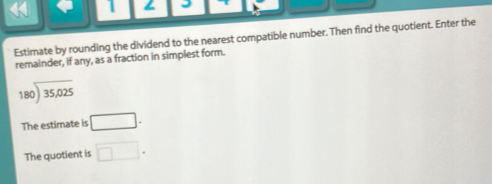 Estimate by rounding the dividend to the nearest compatible number. Then find the quotient. Enter the 
remainder, if any, as a fraction in simplest form.
beginarrayr 180encloselongdiv 35,025endarray
The estimate is □. 
The quotient is □.