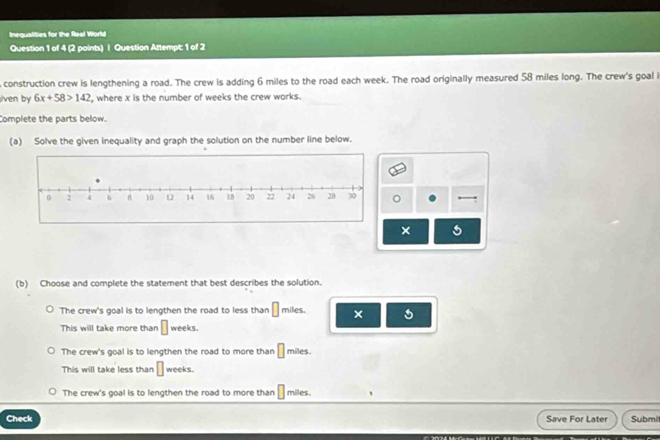 Inequalities for the Real World
Question 1 of 4 (2 points) | Question Attempt: 1 of 2
construction crew is lengthening a road. The crew is adding 6 miles to the road each week. The road originally measured 58 miles long. The crew's goal 
iven by 6x+58>142 , where x is the number of weeks the crew warks.
Complete the parts below.
(a) Solve the given inequality and graph the solution on the number line below.
。
×
(b) Choose and complete the statement that best describes the solution.
The crew's goal is to lengthen the road to less than □ miles. × 5
This will take more than □ weeks.
The crew's goal is to lengthen the road to more than □ miles.
This will take less than □ weeks.
The crew's goal is to lengthen the road to more than □ miles.
Check Save For Later Submi