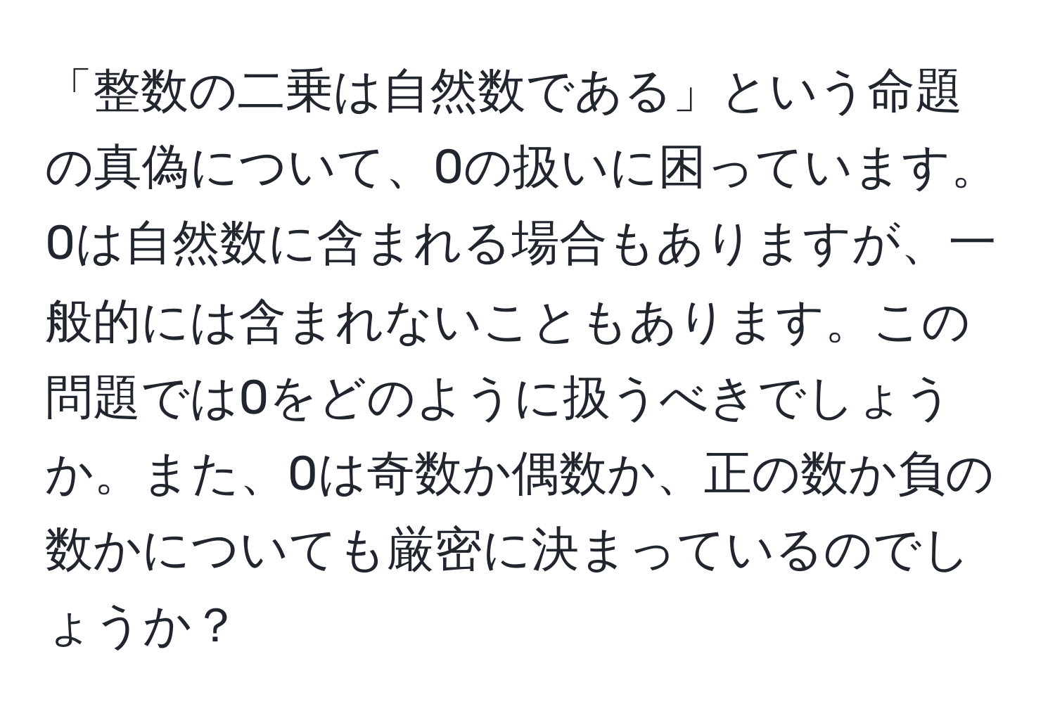 「整数の二乗は自然数である」という命題の真偽について、0の扱いに困っています。0は自然数に含まれる場合もありますが、一般的には含まれないこともあります。この問題では0をどのように扱うべきでしょうか。また、0は奇数か偶数か、正の数か負の数かについても厳密に決まっているのでしょうか？