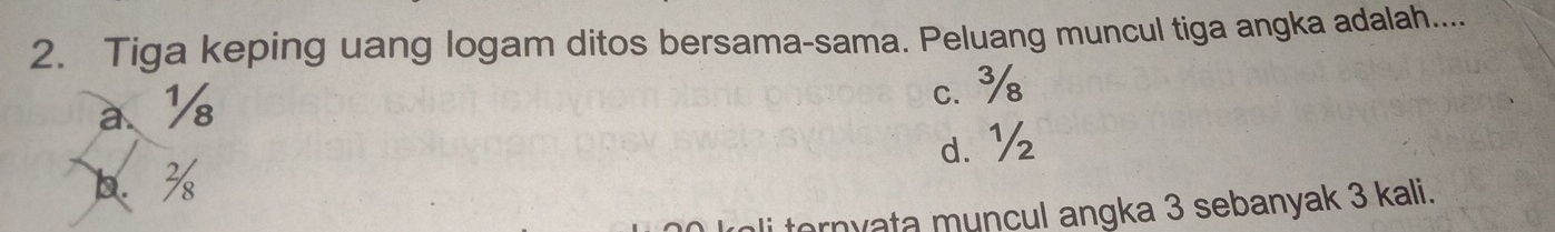 Tiga keping uang logam ditos bersama-sama. Peluang muncul tiga angka adalah....
a、 ½ c. %
b. % d. ½
i ternyata muncul angka 3 sebanyak 3 kali.