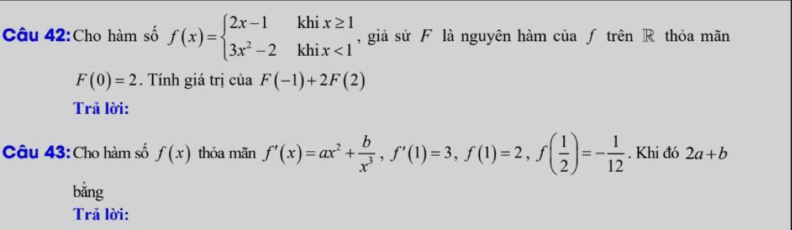 Cho hàm số f(x)=beginarrayl 2x-1khix≥ 1 3x^2-2khix<1endarray. , giả sử F là nguyên hàm của ƒ trên R thỏa mãn
F(0)=2. Tính giá trị của F(-1)+2F(2)
Trả lời: 
Câu 43: Cho hàm số f(x) thỏa mãn f'(x)=ax^2+ b/x^3 , f'(1)=3, f(1)=2, f( 1/2 )=- 1/12 . Khi đó 2a+b
bằng 
Trả lời: