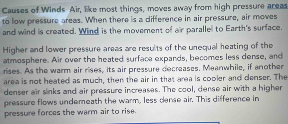 Causes of Winds Air, like most things, moves away from high pressure areas 
to low pressure areas. When there is a difference in air pressure, air moves 
and wind is created. Wind is the movement of air parallel to Earth's surface. 
Higher and lower pressure areas are results of the unequal heating of the 
atmosphere. Air over the heated surface expands, becomes less dense, and 
rises. As the warm air rises, its air pressure decreases. Meanwhile, if another 
area is not heated as much, then the air in that area is cooler and denser. The 
denser air sinks and air pressure increases. The cool, dense air with a higher 
pressure flows underneath the warm, less dense air. This difference in 
pressure forces the warm air to rise.