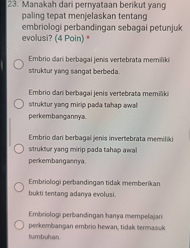 Manakah dari pernyataan berikut yang
paling tepat menjelaskan tentang
embriologi perbandingan sebagai petunjuk
evolusi? (4 Poin) *
Embrio dari berbagai jenis vertebrata memiliki
struktur yang sangat berbeda.
Embrio dari berbagai jenis vertebrata memiliki
struktur yang mirip pada tahap awal
perkembangannya.
Embrio dari berbagai jenis invertebrata memiliki
struktur yang mirip pada tahap awal
perkembangannya.
Embriologi perbandingan tidak memberikan
bukti tentang adanya evolusi.
Embriologi perbandingan hanya mempelajari
perkembangan embrio hewan, tidak termasuk
tumbuhan.