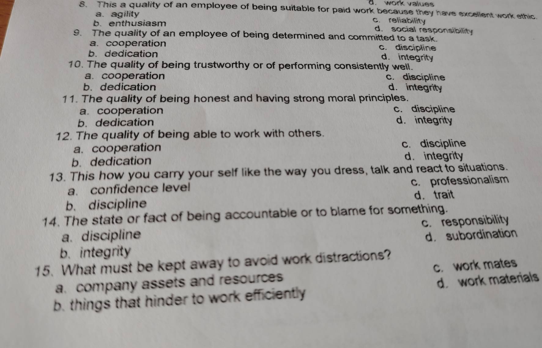 d. work values
8. This a quality of an employee of being suitable for paid work because they have excellent work ethic.
a. agility c. reliability
b. enthusiasm d. social responsibility
9. The quality of an employee of being determined and committed to a task.
a. cooperation c. discipline
b. dedication
d. integrity
10. The quality of being trustworthy or of performing consistently well.
a. cooperation c. discipline
b. dedication d. integrity
11. The quality of being honest and having strong moral principles.
a. cooperation c. discipline
b. dedication d. integrity
12. The quality of being able to work with others.
a. cooperation
c. discipline
b. dedication d. integrity
13. This how you carry your self like the way you dress, talk and react to situations.
c. professionalism
a. confidence level
d. trait
b. discipline
14. The state or fact of being accountable or to blame for something.
c. responsibility
a. discipline
b. integrity d. subordination
15. What must be kept away to avoid work distractions?
a. company assets and resources c. work mates
b. things that hinder to work efficiently d. work materials