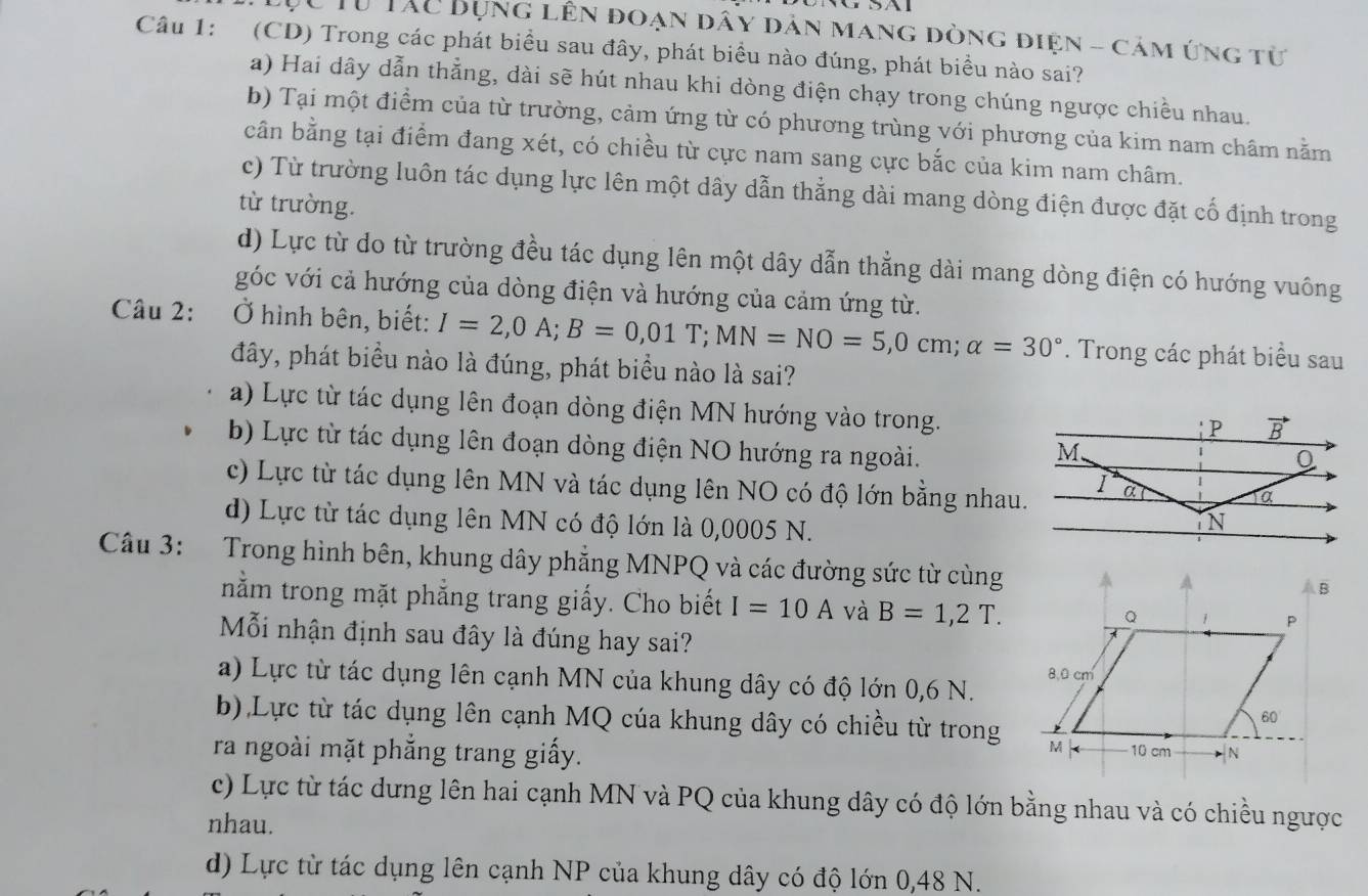 Từ TAC Bụng lên đoạn dây dản mang dòng điện - cảm ứng từ
Câu 1: (CD) Trong các phát biểu sau đây, phát biểu nào đúng, phát biểu nào sai?
a) Hai dây dẫn thẳng, dài sẽ hút nhau khi dòng điện chạy trong chúng ngược chiều nhau.
b) Tại một điểm của từ trường, cảm ứng từ có phương trùng với phương của kim nam châm nằm
cần bằng tại điểm đang xét, có chiều từ cực nam sang cực bắc của kim nam châm.
c) Từ trường luôn tác dụng lực lên một dây dẫn thẳng dài mang dòng điện được đặt cố định trong
từ trường.
d) Lực từ do từ trường đều tác dụng lên một dây dẫn thẳng dài mang dòng điện có hướng vuông
góc với cả hướng của dòng điện và hướng của cảm ứng từ.
Câu 2: :Ở hình bên, biết: I=2,0A;B=0,01T;MN=NO=5,0cm;alpha =30°. Trong các phát biểu sau
đây, phát biểu nào là đúng, phát biểu nào là sai?
a) Lực từ tác dụng lên đoạn dòng điện MN hướng vào trong.
b) Lực từ tác dụng lên đoạn dòng điện NO hướng ra ngoài.
c) Lực từ tác dụng lên MN và tác dụng lên NO có độ lớn bằng nhau.
d) Lực từ tác dụng lên MN có độ lớn là 0,0005 N.
Câu 3: Trong hình bên, khung dây phẳng MNPQ và các đường sức từ cùng
nằm trong mặt phẳng trang giấy. Cho biết I=10A và B=1,2T.
Mỗi nhận định sau đây là đúng hay sai?
a) Lực từ tác dụng lên cạnh MN của khung dây có độ lớn 0,6 N.
b) Lực từ tác dụng lên cạnh MQ cúa khung dây có chiều từ trong
ra ngoài mặt phẳng trang giấy.
c) Lực từ tác dưng lên hai cạnh MN và PQ của khung dây có độ lớn bằng nhau và có chiều ngược
nhau.
d) Lực từ tác dụng lên cạnh NP của khung dây có độ lớn 0,48 N.