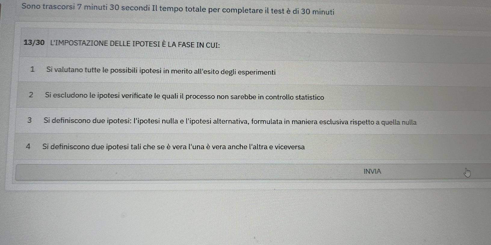 Sono trascorsi 7 minuti 30 secondi Il tempo totale per completare il test è di 30 minuti
13/30 L'IMPOSTAZIONE DELLE IPOTESI È LA FASE IN CUI: 
1 Si valutano tutte le possibili ipotesi in merito all'esito degli esperimenti 
2 Si escludono le ipotesi verificate le quali il processo non sarebbe in controllo statistico 
3 Si definiscono due ipotesi: l'ipotesi nulla e l'ipotesi alternativa, formulata in maniera esclusiva rispetto a quella nulla 
4 Si definiscono due ipotesi tali che se è vera l'una è vera anche l'altra e viceversa 
INVIA