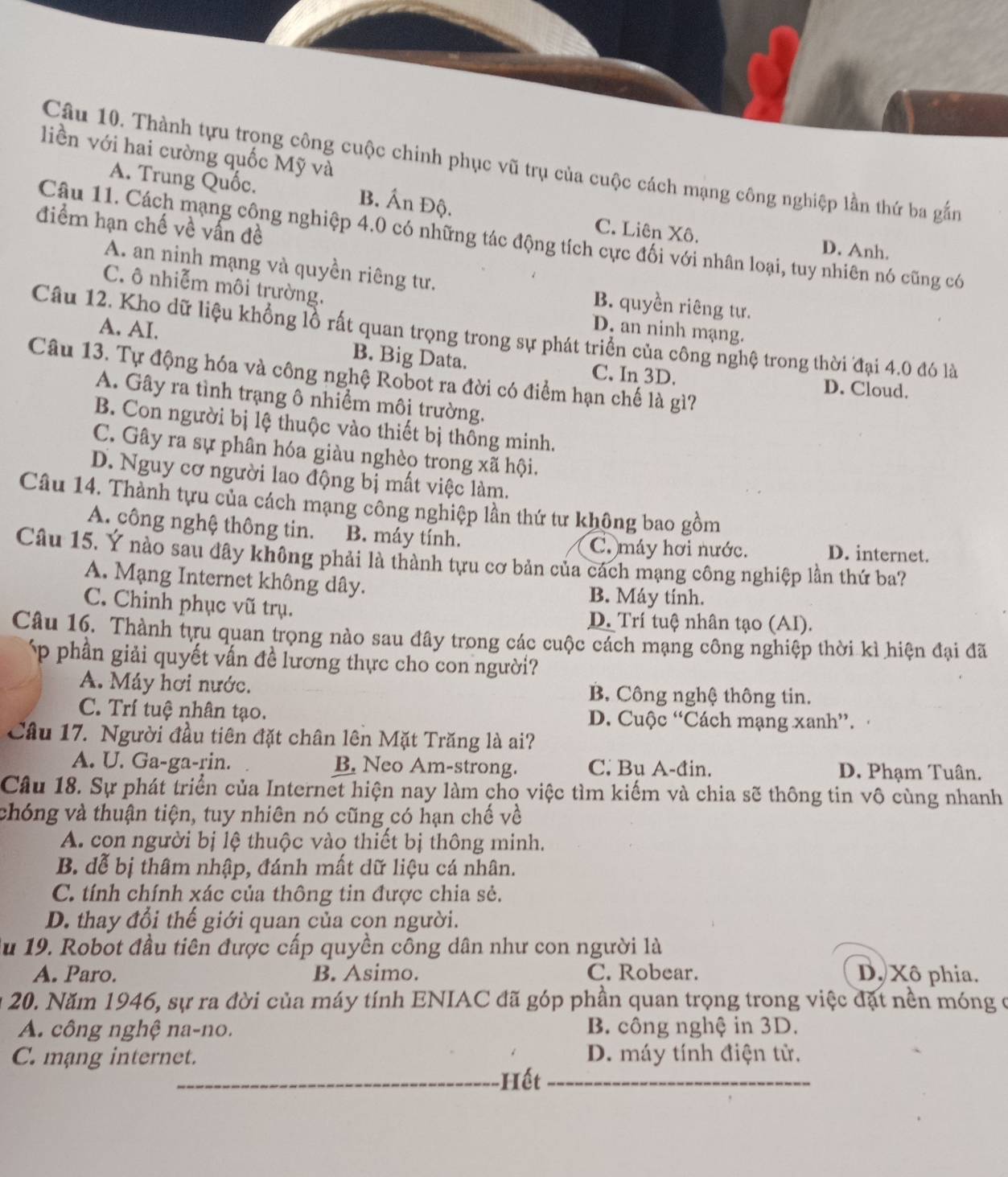 liền với hai cường quốc Mỹ và
Câu 10. Thành tựu trọng công cuộc chinh phục vũ trụ của cuộc cách mạng công nghiệp lần thứ ba gắn
A. Trung Quốc. B. Ấn Độ. C. Liên Xô.
điểm hạn chế về vấn đề
Câu 11. Cách mạng công nghiệp 4.0 có những tác động tích cực đối với nhân loại, tuy nhiên nó cũng có
D. Anh.
A. an ninh mạng và quyền riêng tư. B. quyền riêng tư.
C. ô nhiễm môi trường.
D. an ninh mạng.
Câu 12. Kho dữ liệu khổng lồ rất quan trọng trong sự phát triển của công nghệ trong thời đại 4.0 đó là
A. AI. B. Big Data. C. In 3D.
Câu 13. Tự động hóa và công nghệ Robot ra đời có điểm hạn chế là gì?
D. Cloud.
A. Gây ra tình trạng ô nhiềm môi trường.
B. Con người bị lệ thuộc vào thiết bị thông minh.
C. Gây ra sự phân hóa giàu nghèọ trong xã hội.
D. Nguy cơ người lao động bị mất việc làm.
Câu 14. Thành tựu của cách mạng công nghiệp lần thứ tư không bao gồm
A. công nghệ thông tin. B. máy tính. D. internet.
C. máy hơi nước.
Câu 15. Ý nào sau đây không phải là thành tựu cơ bản của cách mạng công nghiệp lần thứ ba?
A. Mạng Internet không dây. B. Máy tính.
C. Chinh phục vũ trụ.
D. Trí tuệ nhân tạo (AI).
Câu 16. Thành tựu quan trọng nào sau đây trong các cuộc cách mạng công nghiệp thời kì hiện đại đã
p phần giải quyết vấn đề lương thực cho con người?
A. Máy hơi nước. B. Công nghệ thông tin.
C. Trí tuệ nhân tạo. D. Cuộc “Cách mạng xanh”.
Cầu 17. Người đầu tiên đặt chân lên Mặt Trăng là ai?
A. U. Ga-ga-rin. B. Neo Am-strong. C. Bu A-đin. D. Phạm Tuân.
Câu 18. Sự phát triển của Internet hiện nay làm cho việc tìm kiếm và chia sẽ thông tin vô cùng nhanh
chóng và thuận tiện, tuy nhiên nó cũng có hạn chế về
A. con người bị lệ thuộc vào thiết bị thông minh.
B. đễ bị thâm nhập, đánh mất dữ liệu cá nhân.
C. tính chính xác của thông tin được chia sẻ.
D. thay đổi thế giới quan của cọn người.
Âu 19. Robot đầu tiên được cấp quyền công dân như con người là
A. Paro. B. Asimo. C. Robear. D. Xô phia.
20. Năm 1946, sự ra đời của máy tính ENIAC đã góp phần quan trọng trong việc đặt nền móng ở
A. công nghệ na-no. B. công nghệ in 3D.
C. mạng internet. Hết_ D. máy tính điện tử,