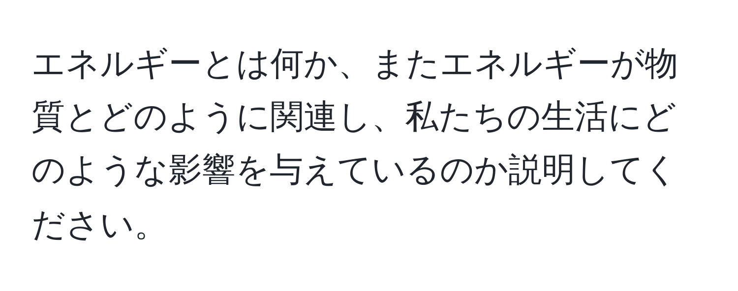 エネルギーとは何か、またエネルギーが物質とどのように関連し、私たちの生活にどのような影響を与えているのか説明してください。