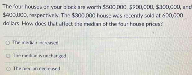 The four houses on your block are worth $500,000, $900,000, $300,000, and
$400,000, respectively. The $300,000 house was recently sold at 600,000
dollars. How does that affect the median of the four house prices?
The median increased
The median is unchanged
The median decreased