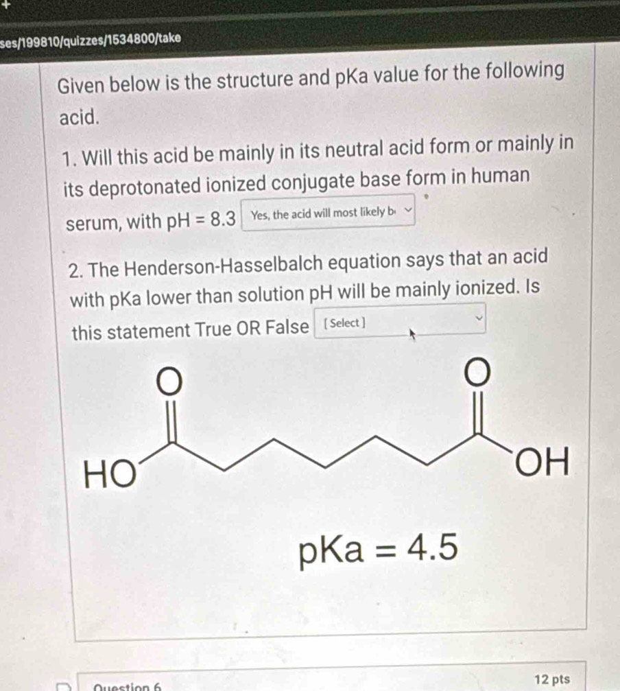 ses/199810/quizzes/1534800/take 
Given below is the structure and pKa value for the following 
acid. 
1. Will this acid be mainly in its neutral acid form or mainly in 
its deprotonated ionized conjugate base form in human 
serum, with pH=8.3 Yes, the acid will most likely b 
2. The Henderson-Hasselbalch equation says that an acid 
with pKa lower than solution pH will be mainly ionized. Is 
this statement True OR False [ Select ]
pKa =4.5
12 pts