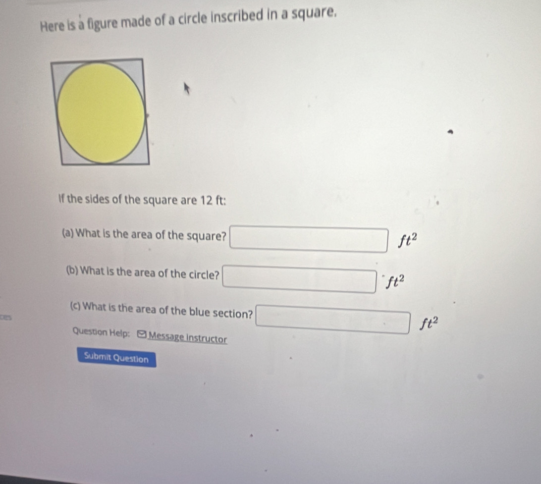 Here is a figure made of a circle inscribed in a square. 
If the sides of the square are 12 ft : 
(a) What is the area of the square? □ ft^2
(b) What is the area of the circle? □ ^.ft^2 
(c) What is the area of the blue section? □ ft^2
ces 
Question Help: - Message instructor 
Submit Question