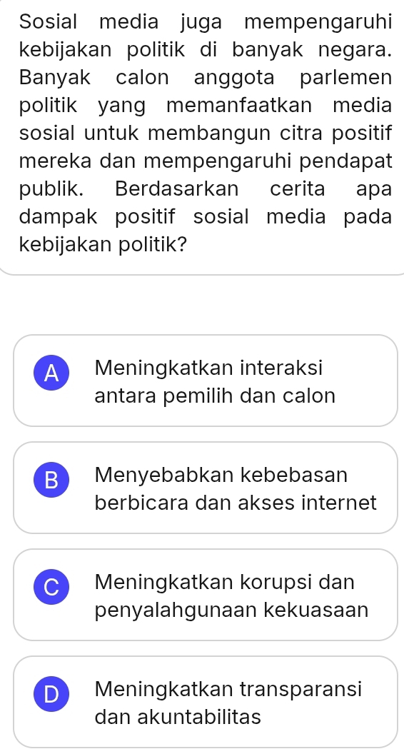 Sosial media juga mempengaruhi
kebijakan politik di banyak negara.
Banyak calon anggota parlemen
politik yang memanfaatkan media
sosial untuk membangun citra positif
mereka dan mempengaruhi pendapat
publik. Berdasarkan cerita apa
dampak positif sosial media pada
kebijakan politik?
A Meningkatkan interaksi
antara pemilih dan calon
B Menyebabkan kebebasan
berbicara dan akses internet
C Meningkatkan korupsi dan
penyalahgunaan kekuasaan
D Meningkatkan transparansi
dan akuntabilitas