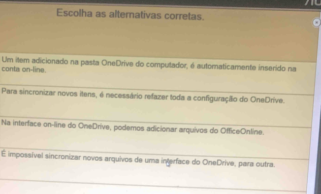 Escolha as alternativas corretas. 
Um item adicionado na pasta OneDrive do computador, é automaticamente inserido na 
conta on-line. 
_ 
Para sincronizar novos itens, é necessário refazer toda a configuração do OneDrive. 
_ 
Na interface on-line do OneDrive, podemos adicionar arquivos do OfficeOnline. 
_ 
É impossível sincronizar novos arquivos de uma interface do OneDrive, para outra. 
_