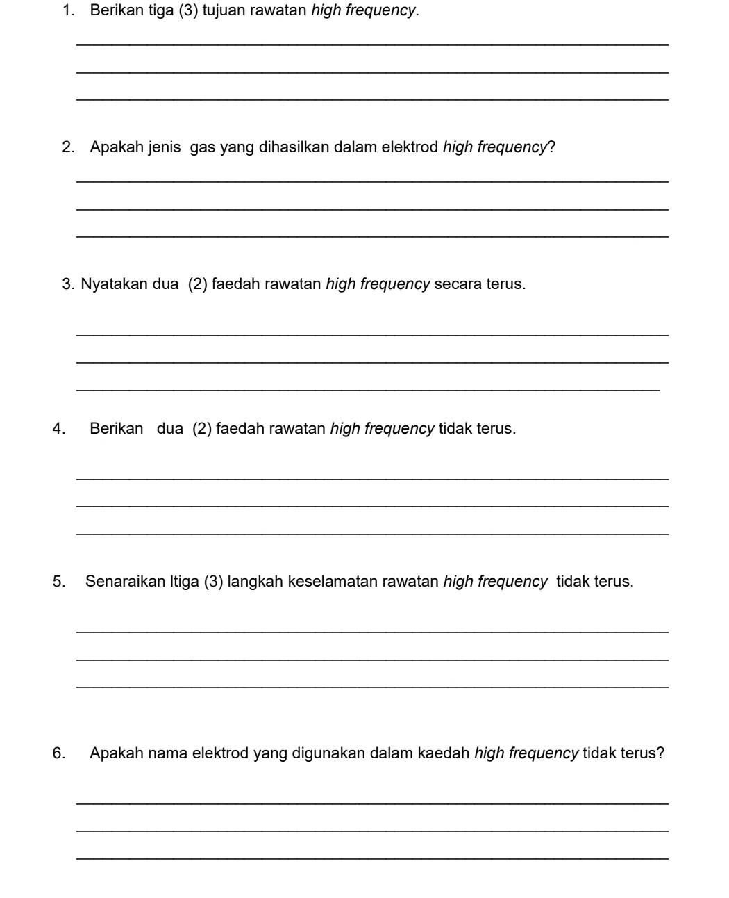 Berikan tiga (3) tujuan rawatan high frequency. 
_ 
_ 
_ 
2. Apakah jenis gas yang dihasilkan dalam elektrod high frequency? 
_ 
_ 
_ 
3. Nyatakan dua (2) faedah rawatan high frequency secara terus. 
_ 
_ 
_ 
4. Berikan dua (2) faedah rawatan high frequency tidak terus. 
_ 
_ 
_ 
5. Senaraikan Itiga (3) langkah keselamatan rawatan high frequency tidak terus. 
_ 
_ 
_ 
6. Apakah nama elektrod yang digunakan dalam kaedah high frequency tidak terus? 
_ 
_ 
_