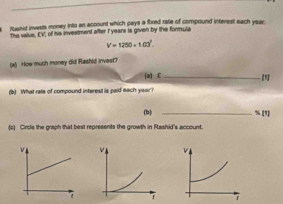 Rashid invests money into an account which pays a fixed rate of compound interest each year
The value, £V, of his investment after I years is given by the formula
V=1250* 1.03^1. 
(a) How much money did Rashid invest? 
(a) €£ _[1] 
(b) What rate of compound interest is paid each year? 
(b) _ % [1] 
(c) Circle the graph that best represents the growth in Rashid's account.