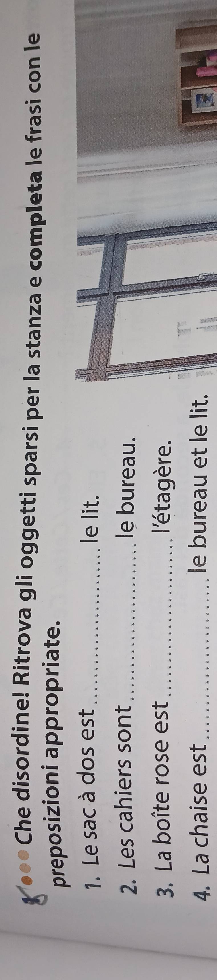 ●* Che disordine! Ritrova gli oggetti sparsi per la stanza e completa le frasi con le 
preposizioni appropriate. 
1. Le sac à dos est _le lit. 
2. Les cahiers sont_ le bureau. 
3. La boîte rose est _ l'étagère. 
4. La chaise est le bureau et le lit.