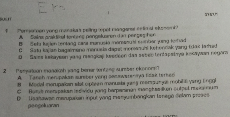 3767/1
sulit
1 Pernyataan yang manakah paling tepat mengenai definisi ekonomi?
A Sains praktikal tentang pengeluaran dan pengagihan
B Safu kajian tentang cara manusia memenuhi sumber yang terhad
C Satu kajian bagaimana manusia dapat memenuhi kehendak yang tidak terhad
D Sains kekayaan yang mengkaji keadaan dan sebab terdapatnya kekayaan negara
2 Penyataan manakah yang benar tentang sumber ekonomi?
A Tanah merupakan sumber yang penawarannya tidak terhad
B Modal merupakan alat ciptaan manusia yang mempunyai mobiliti yang tinggi
C Buruh merupakan individu yang berperanan menghasilkan output maksimum
D Usahawan merupakan input yang menyumbangkan tenaga dalam proses
pengeluaran