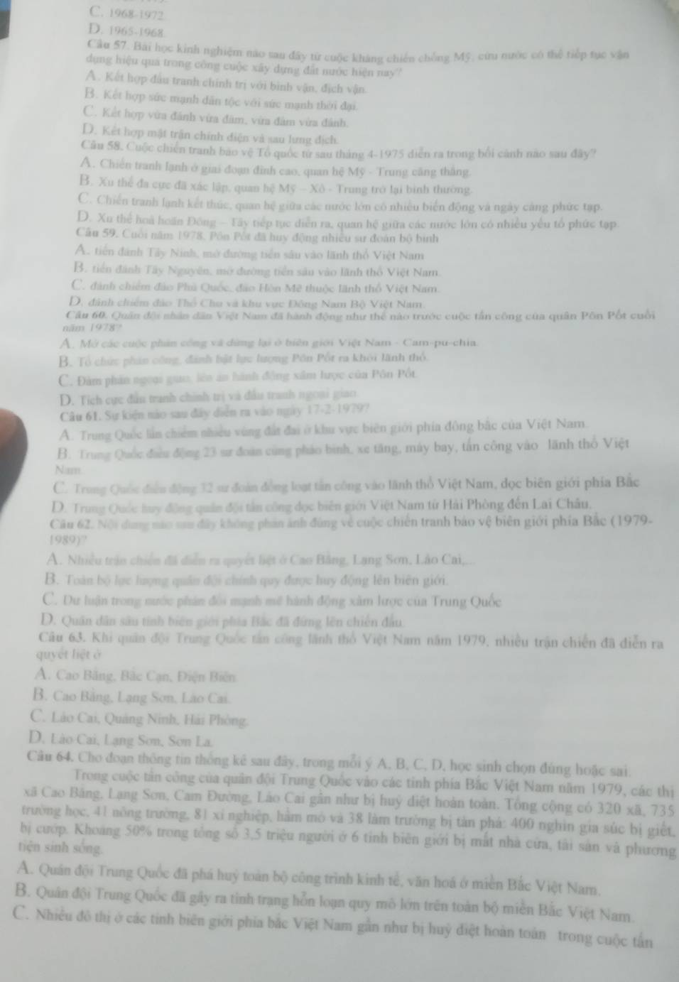 C. 1968-1972
D. 1965-1968
Câu 57. Bài học kinh nghiệm nào sau đây từ cuộc kháng chiến chống Mỹ, cứu nước có thể tiếp tục vận
dụng hiệu quả trong công cuộc xây dựng đất nước hiện nay
A. Kết hợp đầu tranh chính trị với bình vận, địch vận.
B. Kết hợp sức mạnh dân tộc với sức mạnh thời đại.
C. Kết hợp vừa đánh vừa đâm, vừa đâm vừa đánh.
D. Kết hợp mật trấn chính điện và sau lưng địch.
Cầu 58, Cuộc chiến tranh bao vệ Tổ quốc từ sau tháng 4-1975 diễn ra trong bối cánh não sau đây?
A. Chiến tranh lạnh ở giai đoạn đình cao, quan hệ Mỹ - Trung căng thắng.
B. Xu thể đa cực đã xác lập, quan hệ Mỹ - Xô - Trung trở lại bình thường.
C. Chiến tranh lạnh kết thức, quan hệ giữa các nước lớn có nhiều biển động và ngày cảng phức tạp.
D. Xu thể hoà hoán Đông - Tây tiếp tục diễn ra, quan hệ giữa các nước lớn có nhiều yếu tổ phức tạp.
Câu 59, Cuối năm 1978, Pôn Pối đã huy động nhiều sư đoàn bộ bình
A. tiền đánh Tây Ninh, mở đường tiền sâu vào lãnh thổ Việt Nam
B. tiến đánh Tây Nguyên, mở đường tiền sâu vào lãnh thổ Việt Nam.
C. đánh chiếm đảo Phủ Quốc, đảo Hòn Mẽ thuộc lãnh thổ Việt Nam.
D, đánh chiếm đảo Thổ Chu và khu vực Đông Nam Bộ Việt Nam.
Cầu 60. Quân đội nhân dân Việt Nam đã hành động như thể nào trước cuộc tấn công của quân Pôn Pốt cuối
năm 1978?
A, Mở các cuộc phản công và dứng lại ở biên giới Việt Nam - Cam-pu-chia.
B. Tổ chức phản công, đánh bật lực lượng Pôn Pốt ra khôi lãnh thỏ.
C. Đàm phản ngoại guo, lên án hành động xâm lược của Pôn Pốt
D. Tích cực đầu tranh chính trị và đầu tranh ngoại giao
Câu 61. Sự kiện nào sau đây diễn ra vào ngày 17-2-1979?
A. Trung Quốc lần chiếm nhiều vùng đất đai ở khu vực biên giới phía đông bắc của Việt Nam.
B. Trung Quốc điều động 23 sư đoàn cùng pháo bình, xe tăng, máy bay, tấn công vào lãnh thổ Việt
Nam
C. Trong Quốc điều động 32 sư đoàn đồng loạt tần công vào lãnh thổ Việt Nam, dọc biên giới phía Bắc
D. Trung Quốc tuy động quân đội tản công đọc biên giới Việt Nam từ Hải Phòng đến Lai Châu.
Câu 62. Nội dung nao sau đây không phản ảnh đùng về cuộc chiến tranh bảo vệ biên giới phía Bắc (1979-
1989)?
A. Nhiều trận chiến đã diễn ra quyết liệt ở Cao Bằng, Lạng Sơn, Lão Cai,.
B. Toàn bộ lực lượng quân đội chính quy được huy động lên biên giới.
C. Dư luận trong nước phân đổi mạnh mề hành động xâm lược của Trung Quốc
D. Quân dân sâu tinh biên giới phía Bắc đã đứng lên chiến đầu
Câu 63. Khi quân đội Trung Quốc tân công lãnh thổ Việt Nam năm 1979, nhiều trận chiến đã điễn ra
quyết liệt ở
A. Cao Bằng, Bắc Cạn, Điện Biên
B. Cao Bằng, Lạng Sơn, Lão Cai.
C. Láo Cai, Quảng Ninh, Hải Phòng.
D. Lào Cai, Lạng Sơn, Sơn La.
Câu 64, Cho đoạn thông tin thống kê sau đây, trong mỗi ý A, B, C, D, học sinh chọn đùng hoặc sai.
Trong cuộc tản công của quân đội Trung Quốc vào các tinh phía Bắc Việt Nam năm 1979, các thị
xã Cao Bảng, Lạng Sơn, Cam Đường, Láo Cai gân như bị huỳ diệt hoàn toàn. Tổng cộng có 320 xã, 735
trường học, 41 nông trường, 81 xí nghiệp, hàm mô và 38 làm trường bị tàn phá: 400 nghin gia súc bị giết,
bị cướp. Khoáng 50% trong tổng số 3,5 triệu người ở 6 tỉnh biên giới bị mất nhà cửa, tài sản và phương
tiện sinh sông.
A. Quân đội Trung Quốc đã phá huỷ toàn bộ công trình kinh tế, văn hoá ở miền Bắc Việt Namn.
B. Quân đội Trung Quốc đã gây ra tỉnh trạng hỗn loạn quy mô lớn trên toàn bộ miền Bắc Việt Nam.
C. Nhiều đô thị ở các tinh biên giới phía bắc Việt Nam gần như bị huỳ điệt hoàn toàn trong cuộc tấn