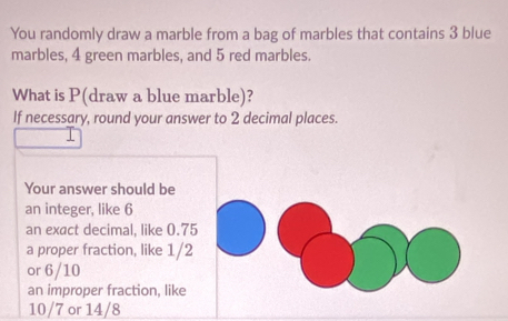 You randomly draw a marble from a bag of marbles that contains 3 blue 
marbles, 4 green marbles, and 5 red marbles. 
What is P (draw a blue marble)? 
If necessary, round your answer to 2 decimal places. 
Your answer should be 
an integer, like 6
an exact decimal, like 0.75
a proper fraction, like 1/2
or 6/10
an improper fraction, like
10/7 or 14/8