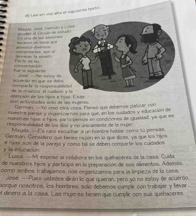 German: —Yo creo otra cosa. Pienso que debemos platicar con 
nuestra pareja y organizarnos para que, en los cuidados y educación de 
nuestras hijas e hijos, participemos en condiciones de igualdad, ya que es 
responsabilidad de los dos y no únicamente de la mujer. 
Magda: —Es raro escuchar a un hombre hablar como tú piensas. 
Germán. Considero que tienes razón en lo que dices, ya que los hijos 
e hijas son de la pareja y como tal se deben compartir los cuidados 
y la educación. 
Luisa: —Mi esposo sí colabora en los quehaceres de la casa. Cuida 
de nuestros hijos y participa en la preparación de sus alimentos. Además, 
como ambos trabajamos, nos organizamos para la limpieza de la casa. 
José: —Pues ustedes dirán lo que quieran, pero yo no estoy de acuerdo. 
porque nosotros, los hombres, solo debemos cumplir con trabajar y llevar 
el dinero a la casa. Las mujeres tienen que cumplir con sus quehaceres