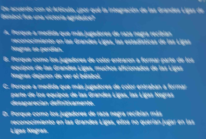 De acuerdo con el Artículo, ¿por qué la integración de las Grandes Ligas de
Béisbol fue una victoria agridulce?
A Porque a medida que más jugadores de raza negra recibían
reconocimiento en las Grandes Ligas, las estadísticas de las Ligas.
Negras se perdían.
B. Porque como los jugadores de color entraron a formar parte de los
equipos de las Grandes Ligas, muchos aficionados de las Ligas
Negras dejaron de ver el béisbol.
C. Porque a medida que más jugadores de color entraban a formar
parte de los equipos de las Grandes Ligas, las Ligas Negras
desaparecían definitivamente.
D. Porque como los jugadores de raza negra recibían más
reconocimiento en las Grandes Ligas, ellos no querían jugar en las
Ligas Negras.