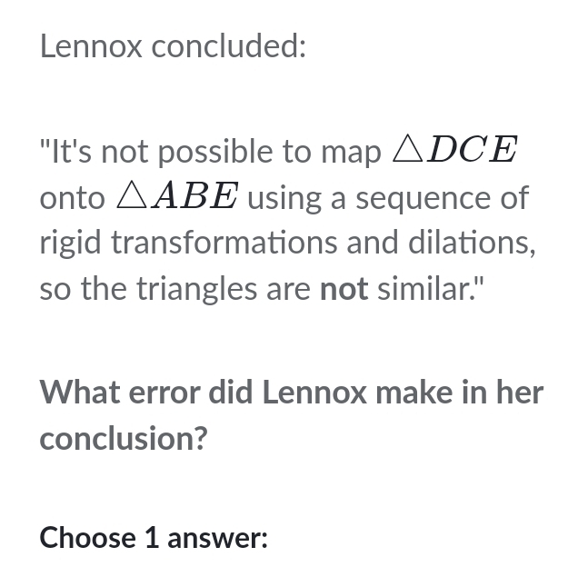 Lennox concluded: 
"It's not possible to map △ DCE
onto △ ABE using a sequence of 
rigid transformations and dilations, 
so the triangles are not similar." 
What error did Lennox make in her 
conclusion? 
Choose 1 answer: