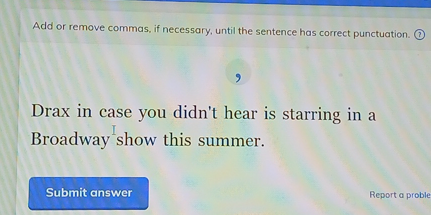 Add or remove commas, if necessary, until the sentence has correct punctuation. ② 
Drax in case you didn't hear is starring in a 
Broadway show this summer. 
Submit answer Report a proble