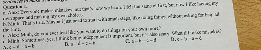 sentences to make a m
Question 1.
a. Alex: Everyone makes mistakes, but that’s how we learn. I felt the same at first, but now I like having my
own space and making my own choices.
b. Minh: That’s true. Maybe I just need to start with small steps, like doing thjngs without asking for help all
the time.
c. Alex: Minh, do you ever feel like you want to do things on your own more?
d. Minh: Sometimes, yes. I think being independent is important, but it’s also scary. What if I make mistakes?
A. c-d-a-b B. a-d-c-b C. a-b-c-d D. c-b-a-d