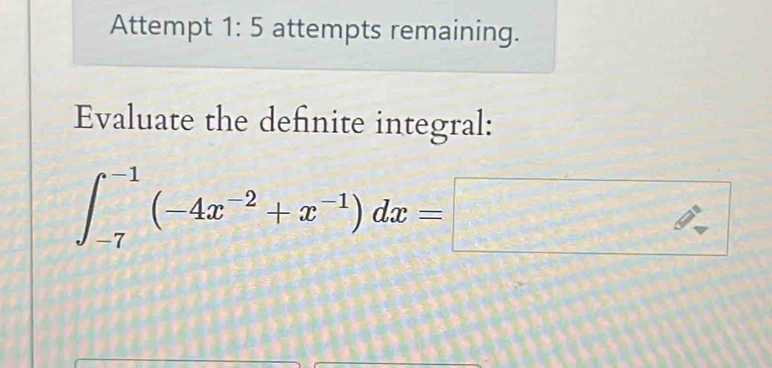 Attempt 1:5 attempts remaining. 
Evaluate the definite integral:
∈t _(-7)^(-1)(-4x^(-2)+x^(-1))dx=□