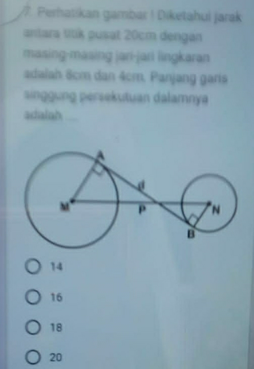 Perhatikan gambar ! Diketahui jarak
antara titik pusat 20cm dengan
masing-masing jani-jari lingkaran
adalah 8cm dan 4cm, Panjang gars
singgung persekutuan dalamnya
adalah_
14
16
18
20