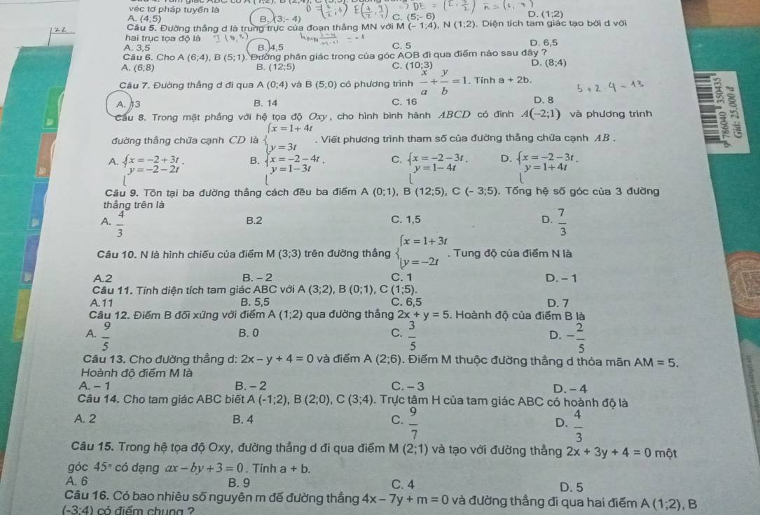 véc tơ pháp tuyến là
A. (4;5) B. (3,-4)
C.
D. (1;2)
2 Z  Câu 5. Đường thắng d là trung trực của đoạn thắng MN với M (-1:4). V(1;2).Diện tích tam giác tạo bởi d với
hai trục tọa độ là
A. 3,5 B.)4,5 C. 5 D. 6,5
Câu 6. Cho A(6;4) , E (5;1) Đường phân giác trong của góc AOB đi qua điểm nào sau đây ?
D.
A. (6,8) B. (12;5) C. (10;3) (8;4)
Câu 7. Đường thắng d đi qua A(0;4) và B(5;0) có phương trình  x/a + y/b =1. Tính a+2b.
A. 3 B. 14 C. 16 D. 8
Cầu 8. Trong mặt phẳng với hệ tọa độ Oxy, cho hình bình hành ABCD có đính A(-2;1) và phương trình 5
đường thầng chứa cạnh CD là beginarrayl x=1+4t y=3tendarray.. Viết phương trình tham số của đường thẳng chứa cạnh AB .
A. x=-2+3t B.  x=-2-4t. C.  x=-2-3t. D.  x=-2-3t.
y=-2-2t
y=1-3t
y=1-4t y=1+4t
Câu 9. Tôn tại ba đường thắng cách đều ba điểm A(0;1),B(12;5),C(-3;5).  Tống hệ số góc của 3 đường
thắng trên là
B.2 C. 1,5 D.
A.  4/3   7/3 
Câu 10. N là hình chiếu của điểm M(3;3) trên đường thẳng beginarrayl x=1+3t y=-2tendarray.. Tung độ của điểm N là
A.2 B. - 2 C. 1 D. - 1
Câu 11. Tính diện tích tam giác ABC với A(3;2),B(0;1), ,C(1;5).
A. 11 B. 5,5 C. 6,5 D. 7
Câu 12. Điểm B đối xứng với điểm A(1;2) qua đường thẳng 2x+y=5 5. Hoành độ của điểm B là
A.  9/5  B. 0 C.  3/5  - 2/5 
D.
Câu 13. Cho đường thẳng d: 2x-y+4=0 và điểm A(2;6). Điểm M thuộc đường thẳng d thỏa mãn AM=5.
Hoành độ điểm M là
A. -7 B. - 2 C. - 3 D.- 4
Câu 14. Cho tam giác ABC biết A(-1;2),B(2;0),C(3;4). Trực tâm H của tam giác ABC có hoành độ là
A. 2 B. 4 C.  9/7  D.  4/3 
Câu 15. Trong hệ tọa độ Oxy, đường thẳng d đi qua điểm M (2;1) và tạo với đường thằng 2x+3y+4=0 một
góc 45° có dạng ax-by+3=0. Tính a+b.
A. 6 B. 9 C. 4
D. 5
Câu 16. Có bao nhiêu số nguyên m đế đường thẳng 4x-7y+m=0 và đường thẳng đi qua hai điểm A(1;2) , B
(-3:4) có điểm chung ?