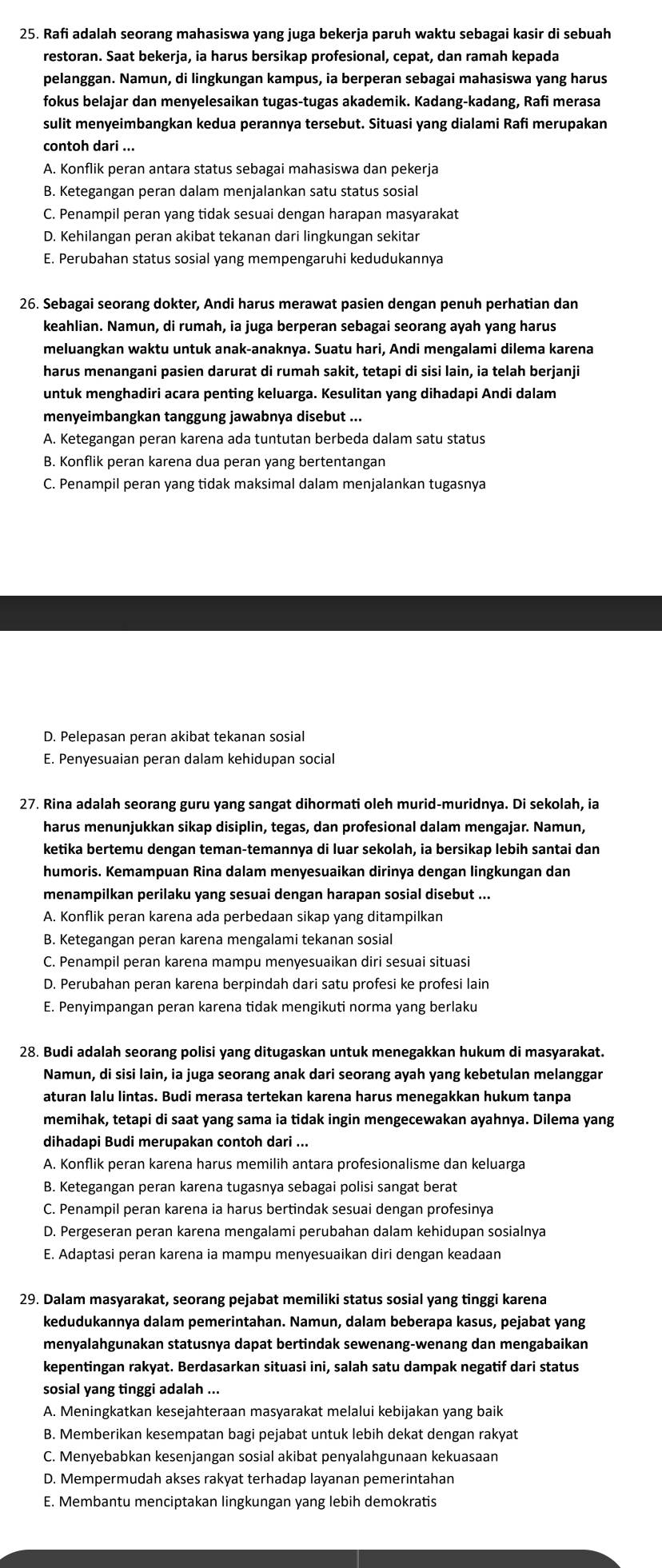 Rafi adalah seorang mahasiswa yang juga bekerja paruh waktu sebagai kasir di sebuah
restoran. Saat bekerja, ia harus bersikap profesional, cepat, dan ramah kepada
pelanggan. Namun, di lingkungan kampus, ia berperan sebagai mahasiswa yang harus
fokus belajar dan menyelesaikan tugas-tugas akademik. Kadang-kadang, Rafi merasa
sulit menyeimbangkan kedua perannya tersebut. Situasi yang dialami Rafi merupakan
contoh dari ...
A. Konflik peran antara status sebagai mahasiswa dan pekerja
B. Ketegangan peran dalam menjalankan satu status sosial
C. Penampil peran yang tidak sesuai dengan harapan masyarakat
D. Kehilangan peran akibat tekanan dari lingkungan sekitar
E. Perubahan status sosial yang mempengaruhi kedudukannya
26. Sebagai seorang dokter, Andi harus merawat pasien dengan penuh perhatian dan
keahlian. Namun, di rumah, ia juga berperan sebagai seorang ayah yang harus
meluangkan waktu untuk anak-anaknya. Suatu hari, Andi mengalami dilema karena
harus menangani pasien darurat di rumah sakit, tetapi di sisi lain, ia telah berjanji
untuk menghadiri acara penting keluarga. Kesulitan yang dihadapi Andi dalam
menyeimbangkan tanggung jawabnya disebut ...
A. Ketegangan peran karena ada tuntutan berbeda dalam satu status
B. Konflik peran karena dua peran yang bertentangan
C. Penampil peran yang tidak maksimal dalam menjalankan tugasnya
D. Pelepasan peran akibat tekanan sosial
E. Penyesuaian peran dalam kehidupan social
27. Rina adalah seorang guru yang sangat dihormati oleh murid-muridnya. Di sekolah, ia
harus menunjukkan sikap disiplin, tegas, dan profesional dalam mengajar. Namun,
ketika bertemu dengan teman-temannya di luar sekolah, ia bersikap lebih santai dan
humoris. Kemampuan Rina dalam menyesuaikan dirinya dengan lingkungan dan
menampilkan perilaku yang sesuai dengan harapan sosial disebut ...
A. Konflik peran karena ada perbedaan sikap yang ditampilkan
B. Ketegangan peran karena mengalami tekanan sosial
C. Penampil peran karena mampu menyesuaikan diri sesuai situasi
D. Perubahan peran karena berpindah dari satu profesi ke profesi lain
E. Penyimpangan peran karena tidak mengikuti norma yang berlaku
28. Budi adalah seorang polisi yang ditugaskan untuk menegakkan hukum di masyarakat.
Namun, di sisi lain, ia juga seorang anak dari seorang ayah yang kebetulan melanggar
aturan lalu lintas. Budi merasa tertekan karena harus menegakkan hukum tanpa
memihak, tetapi di saat yang sama ia tidak ingin mengecewakan ayahnya. Dilema yang
dihadapi Budi merupakan contoh dari ...
A. Konflik peran karena harus memilih antara profesionalisme dan keluarga
B. Ketegangan peran karena tugasnya sebagai polisi sangat berat
C. Penampil peran karena ia harus bertindak sesuai dengan profesinya
D. Pergeseran peran karena mengalami perubahan dalam kehidupan sosialnya
E. Adaptasi peran karena ia mampu menyesuaikan diri dengan keadaan
29. Dalam masyarakat, seorang pejabat memiliki status sosial yang tinggi karena
kedudukannya dalam pemerintahan. Namun, dalam beberapa kasus, pejabat yang
menyalahgunakan statusnya dapat bertindak sewenang-wenang dan mengabaikan
kepentingan rakyat. Berdasarkan situasi ini, salah satu dampak negatif dari status
sosial yang tinggi adalah ...
A. Meningkatkan kesejahteraan masyarakat melalui kebijakan yang baik
B. Memberikan kesempatan bagi pejabat untuk lebih dekat dengan rakyat
C. Menyebabkan kesenjangan sosial akibat penyalahgunaan kekuasaan
D. Mempermudah akses rakyat terhadap layanan pemerintahan
E. Membantu menciptakan lingkungan yang lebih demokratis