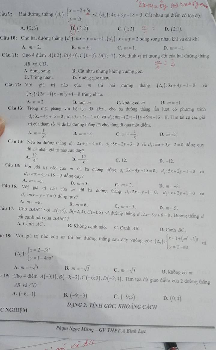 Hai đường thắng (d_1):beginarrayl x=-2+5t y=2tendarray. và (d_2):4x+3y-18=0. Cất nhau tại điểm có tọa độ:
A. (2;3). B (3;2). C. (1;2). D. (2;1).
Câu 10: Cho hai đường thắng (d_1):mx+y=m+1.(d_2):x+my=2 song song nhau khi và chỉ khi
A. m=2. B. m=± 1. C. m=1. D. m=-1.
Câu 11: Cho 4 điểm A(1;2),B(4;0),C(1;-3),D(7;-7). Xác định vị trí tương đổi của hai đường thắng
AB và CD.
A. Song song. B. Cất nhau nhưng không vuông góc.
C. Trùng nhau. D. Vuông góc nhau.
Câu 12: Với giá trị nào của m thì hai đường thắng (△ _i):3x+4y-1=0 và
(△ _2):(2m-1)x+m^2y+1=0 trùng nhau.
A. m=2 B. mọi m C. không cóm D. m=± 1
Câu 13: Trong mặt phẳng với hxi tọoa độ Oxy, cho ba đường thẳng lần lượt có phương triình
d_1:3x-4y+15=0,d_2:5x+2y-1=0 và d_3:mx-(2m-1)y+9m-13=0 Tim tất cả các giá
trị của tham số m để ba đường thắng đã cho cùng đi qua một điểm.
A. m= 1/5 . B. m=-5. C. m=- 1/5 . D. m=5.
Câu 14: Nếu ba đường thắng d_1:2x+y-4=0,d_2:5x-2y+3=0 và d_3:mx+3y-2=0 đồng quy
thì m nhận giá trị nào sau đây?
A.  12/5 .
B. - 12/5 . C. 12. D. −12.
Câu 15: Với giá trị nào của m thì ba đường thắng d_1:3x-4y+15=0. d_2:5x+2y-1=0 và
d、 :mx-4y+15=0 đồng quy?
A. m=-5 B. m=5. C. m=3. D. m=-3.
Câu 16: Với giá trị nào của m thì ba đường thắng d_1:2x+y-1=0. d_2:x+2y+1=0 và
d_3 :mx-y-7=0 đồng quy?
A. m=-6. B. m=6. C. m=-5. D. m=5.
Câu 17: Cho △ ABC với A(1;3),B(-2;4),C(-1;5) và đường thắng d:2x-3y+6=0. Đường thắng d
cắt cạnh nào của △ ABC ?
A. Cạnh AC . B. Không cạnh nào. C. Cạnh A B . D. Cạnh BC .
Su 18: Với giá trị nào của m thì hai đường thẳng sau đây vuông góc (△ _1):beginarrayl x=1+(m^2+1)t y=2-mtendarray. và
(△ _2):beginarrayl x=2-3t' y=1-4mt'endarray.
A. m=± sqrt(3) B. m=-sqrt(3) C. m=sqrt(3) D. không có m
u 19: Cho 4 điểm A(-3;1),B(-9;-3),C(-6;0),D(-2;4). Tim tọa độ giao điểm của 2 đường thằng
AB và CD.
A. (-6;-1) B. (-9;-3) C. (-9;3) D. (0;4)
DạNG 2: tÍNH GÓC, KHOảNG Cách
C NGHIỆM
Phạm Ngọc Mừng - GV THPT A Bình Lục