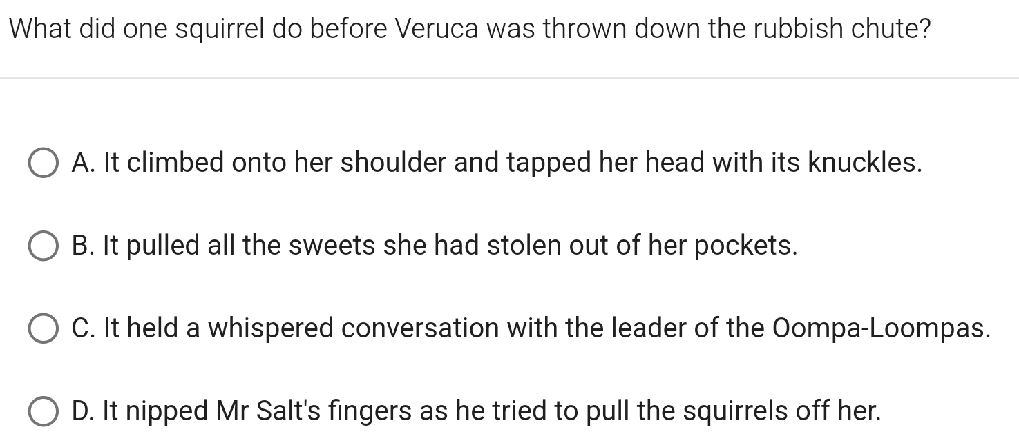 What did one squirrel do before Veruca was thrown down the rubbish chute?
A. It climbed onto her shoulder and tapped her head with its knuckles.
B. It pulled all the sweets she had stolen out of her pockets.
C. It held a whispered conversation with the leader of the Oompa-Loompas.
D. It nipped Mr Salt's fingers as he tried to pull the squirrels off her.