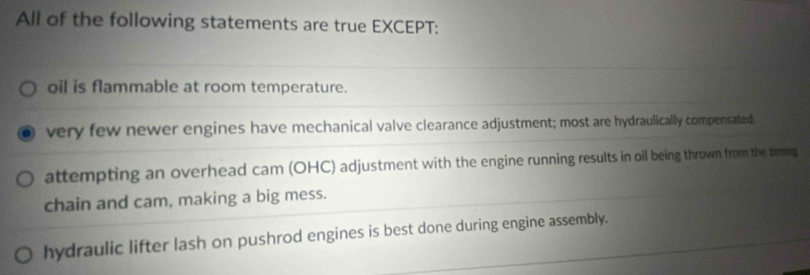 All of the following statements are true EXCEPT:
oil is flammable at room temperature.
very few newer engines have mechanical valve clearance adjustment; most are hydraulically compensated.
attempting an overhead cam (OHC) adjustment with the engine running results in oil being thrown from the timmg
chain and cam, making a big mess.
hydraulic lifter lash on pushrod engines is best done during engine assembly.