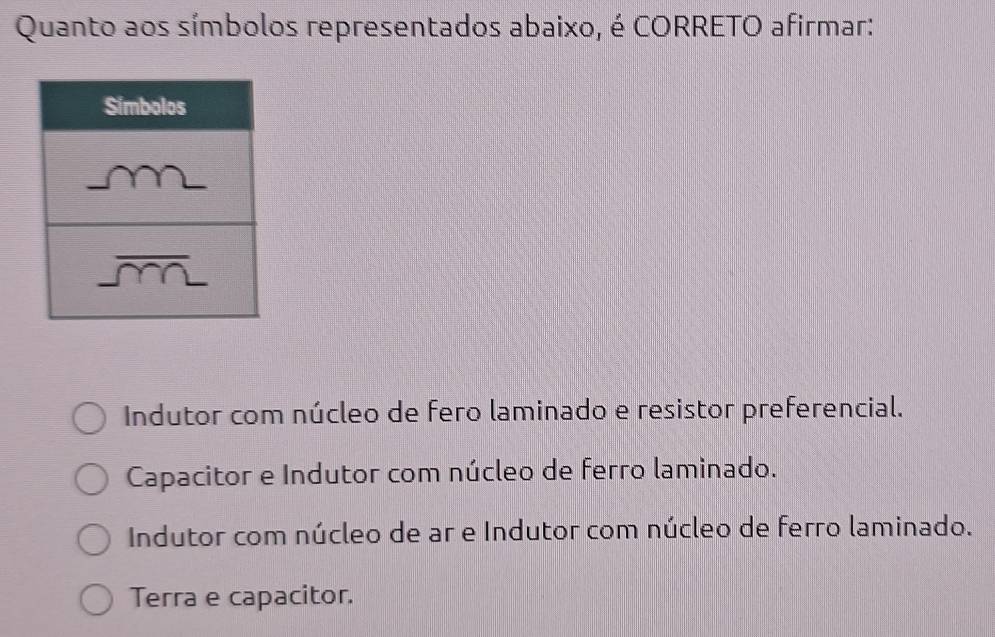 Quanto aos símbolos representados abaixo, é CORRETO afirmar:
Indutor com núcleo de fero laminado e resistor preferencial.
Capacitor e Indutor com núcleo de ferro laminado.
Indutor com núcleo de ar e Indutor com núcleo de ferro laminado.
Terra e capacitor.